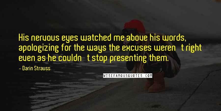 Darin Strauss Quotes: His nervous eyes watched me above his words, apologizing for the ways the excuses weren't right even as he couldn't stop presenting them.