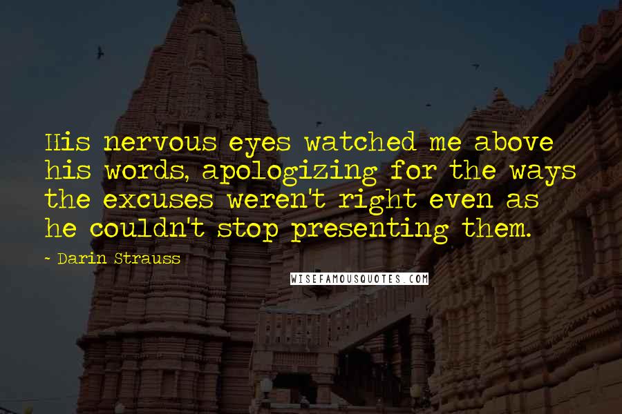 Darin Strauss Quotes: His nervous eyes watched me above his words, apologizing for the ways the excuses weren't right even as he couldn't stop presenting them.