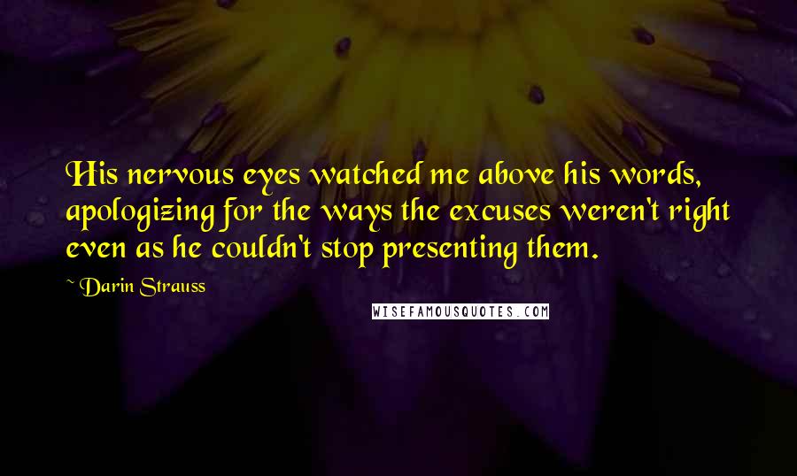 Darin Strauss Quotes: His nervous eyes watched me above his words, apologizing for the ways the excuses weren't right even as he couldn't stop presenting them.