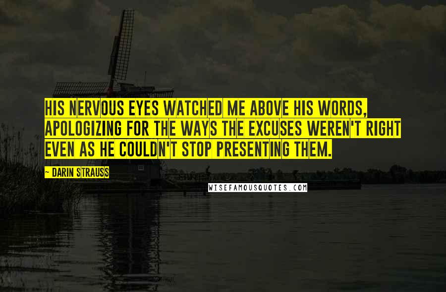 Darin Strauss Quotes: His nervous eyes watched me above his words, apologizing for the ways the excuses weren't right even as he couldn't stop presenting them.