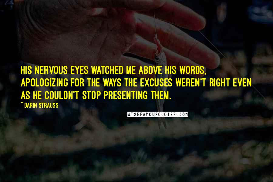 Darin Strauss Quotes: His nervous eyes watched me above his words, apologizing for the ways the excuses weren't right even as he couldn't stop presenting them.