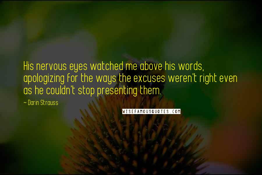 Darin Strauss Quotes: His nervous eyes watched me above his words, apologizing for the ways the excuses weren't right even as he couldn't stop presenting them.