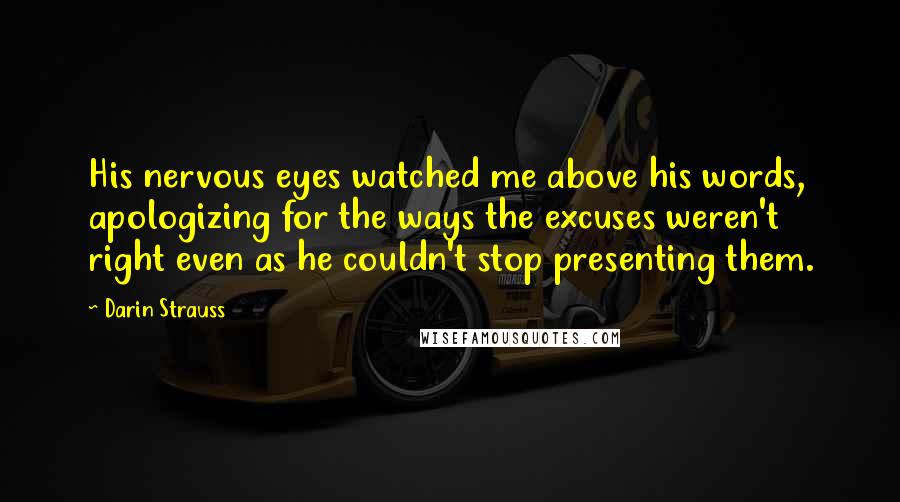 Darin Strauss Quotes: His nervous eyes watched me above his words, apologizing for the ways the excuses weren't right even as he couldn't stop presenting them.