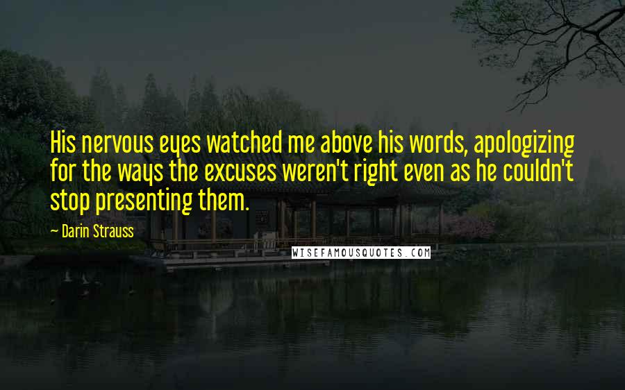 Darin Strauss Quotes: His nervous eyes watched me above his words, apologizing for the ways the excuses weren't right even as he couldn't stop presenting them.