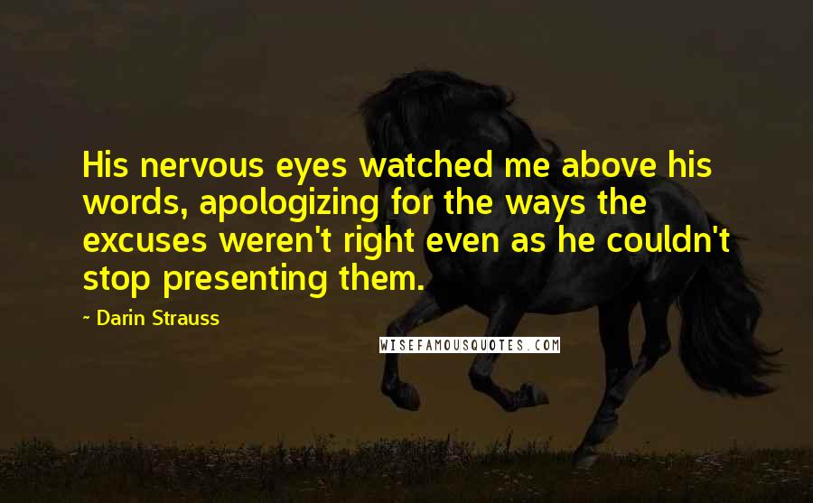 Darin Strauss Quotes: His nervous eyes watched me above his words, apologizing for the ways the excuses weren't right even as he couldn't stop presenting them.
