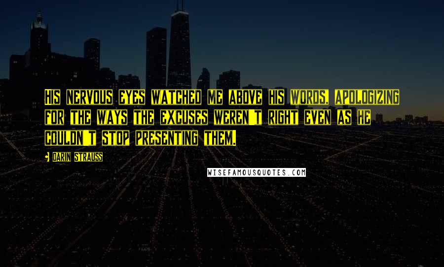 Darin Strauss Quotes: His nervous eyes watched me above his words, apologizing for the ways the excuses weren't right even as he couldn't stop presenting them.