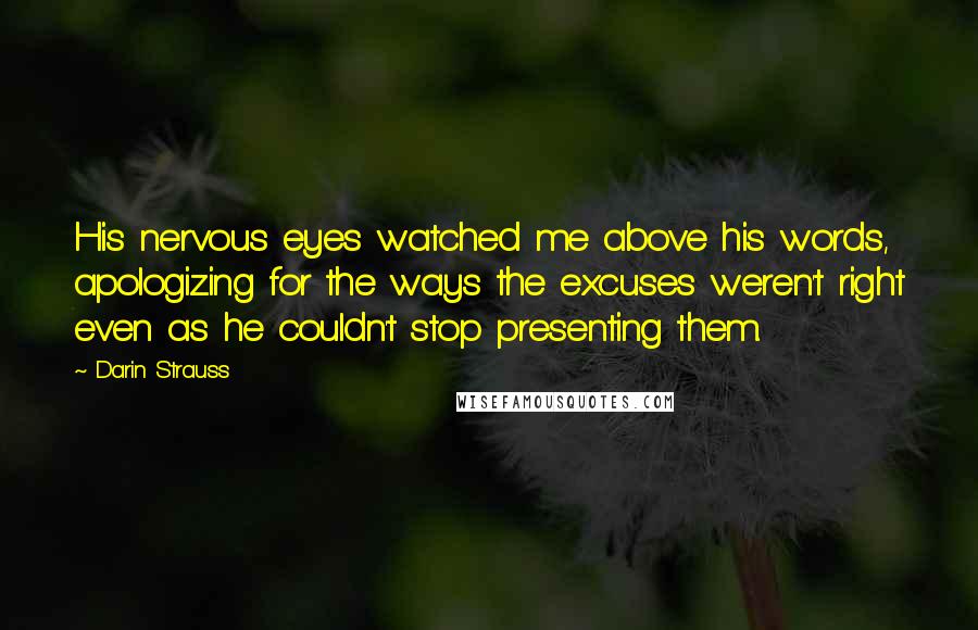 Darin Strauss Quotes: His nervous eyes watched me above his words, apologizing for the ways the excuses weren't right even as he couldn't stop presenting them.