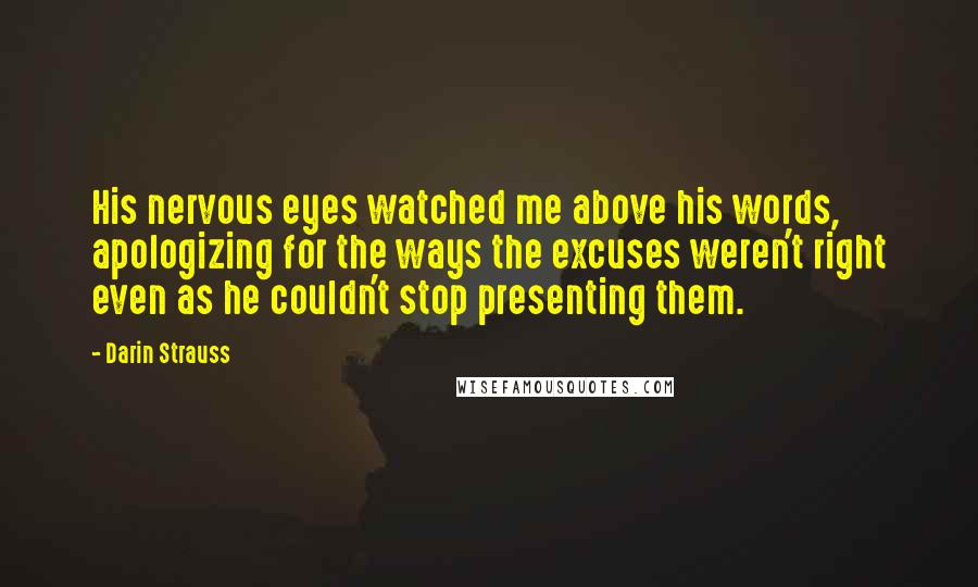 Darin Strauss Quotes: His nervous eyes watched me above his words, apologizing for the ways the excuses weren't right even as he couldn't stop presenting them.