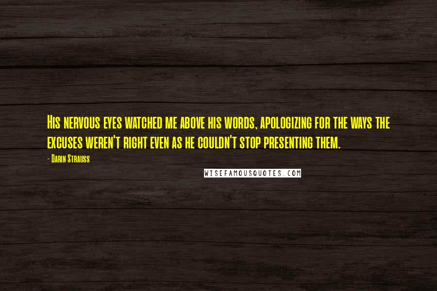 Darin Strauss Quotes: His nervous eyes watched me above his words, apologizing for the ways the excuses weren't right even as he couldn't stop presenting them.