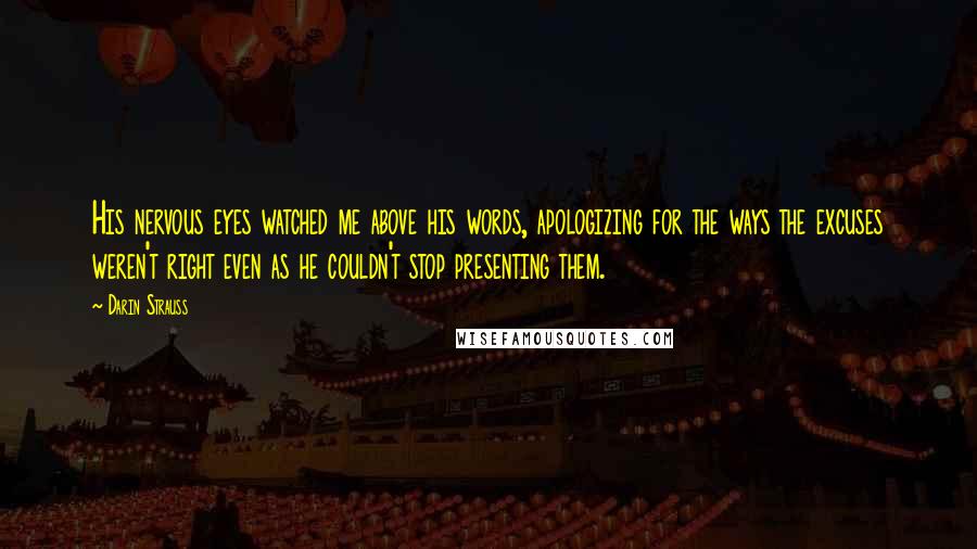 Darin Strauss Quotes: His nervous eyes watched me above his words, apologizing for the ways the excuses weren't right even as he couldn't stop presenting them.