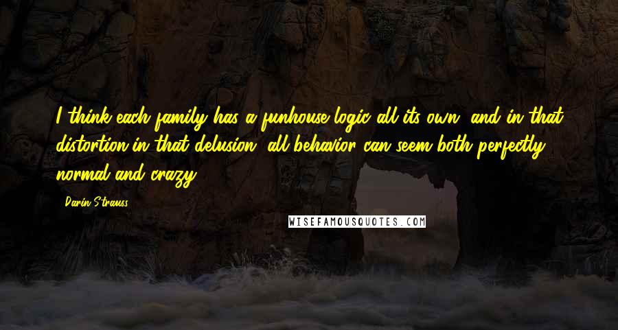 Darin Strauss Quotes: I think each family has a funhouse logic all its own, and in that distortion,in that delusion, all behavior can seem both perfectly normal and crazy.