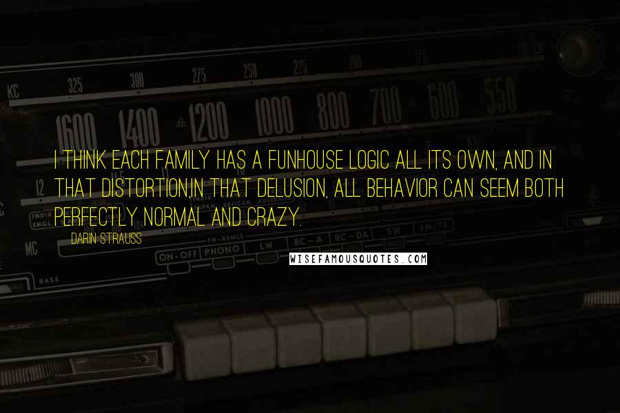 Darin Strauss Quotes: I think each family has a funhouse logic all its own, and in that distortion,in that delusion, all behavior can seem both perfectly normal and crazy.