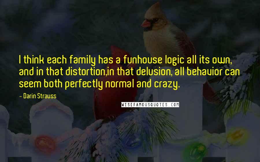 Darin Strauss Quotes: I think each family has a funhouse logic all its own, and in that distortion,in that delusion, all behavior can seem both perfectly normal and crazy.