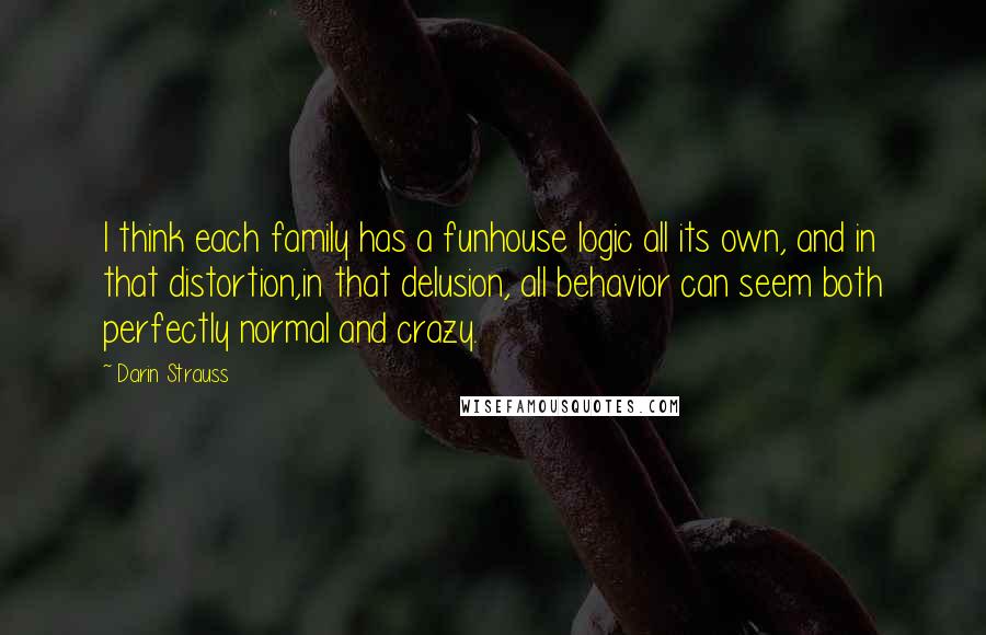 Darin Strauss Quotes: I think each family has a funhouse logic all its own, and in that distortion,in that delusion, all behavior can seem both perfectly normal and crazy.