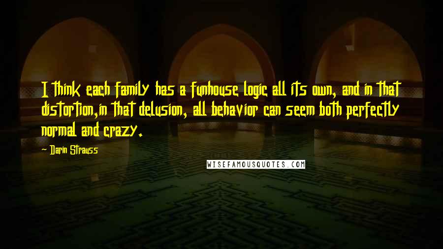 Darin Strauss Quotes: I think each family has a funhouse logic all its own, and in that distortion,in that delusion, all behavior can seem both perfectly normal and crazy.