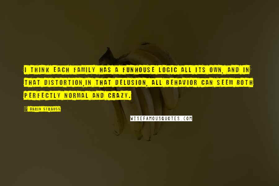 Darin Strauss Quotes: I think each family has a funhouse logic all its own, and in that distortion,in that delusion, all behavior can seem both perfectly normal and crazy.