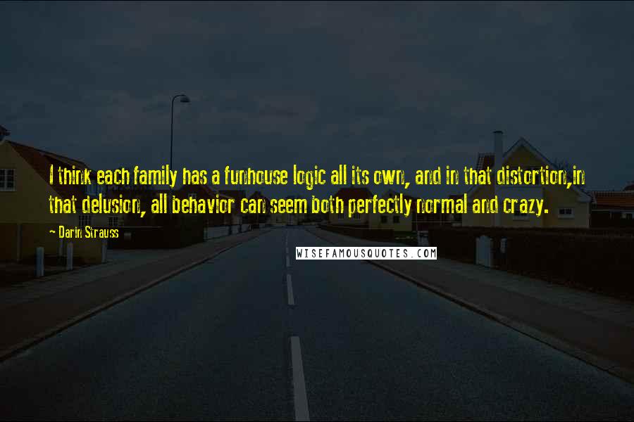 Darin Strauss Quotes: I think each family has a funhouse logic all its own, and in that distortion,in that delusion, all behavior can seem both perfectly normal and crazy.