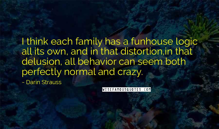 Darin Strauss Quotes: I think each family has a funhouse logic all its own, and in that distortion,in that delusion, all behavior can seem both perfectly normal and crazy.
