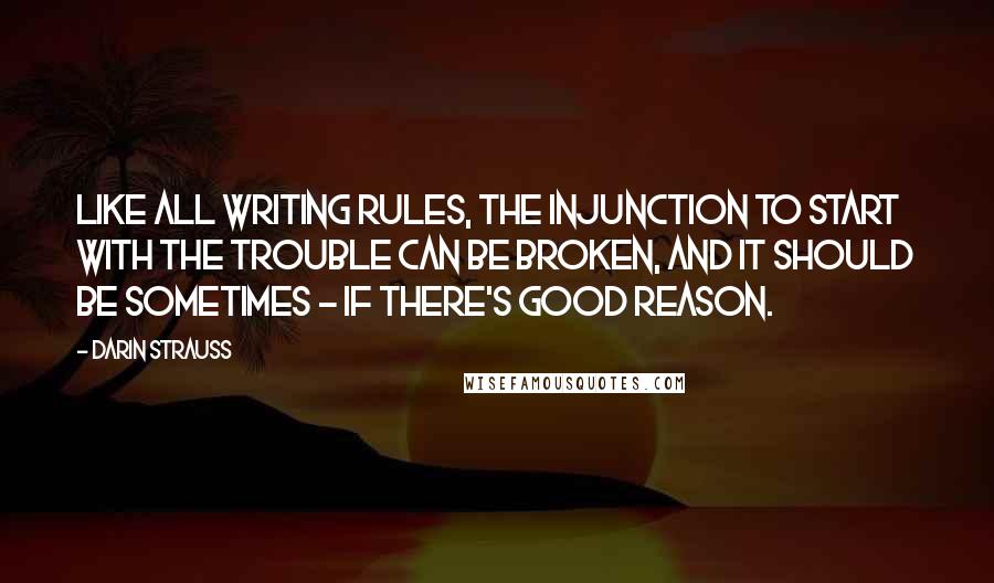 Darin Strauss Quotes: Like all writing rules, the injunction to start with the trouble can be broken, and it should be sometimes - if there's good reason.