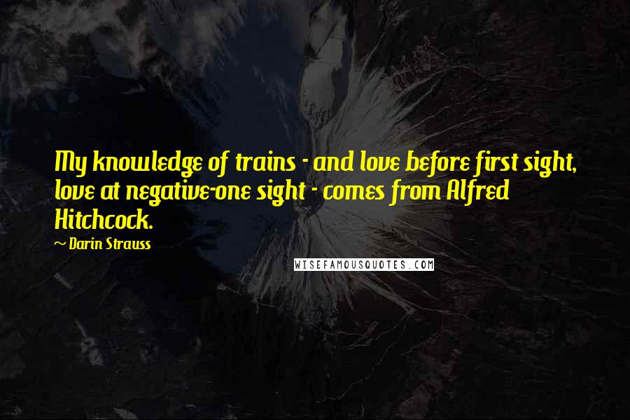 Darin Strauss Quotes: My knowledge of trains - and love before first sight, love at negative-one sight - comes from Alfred Hitchcock.