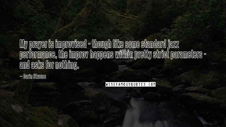 Darin Strauss Quotes: My prayer is improvised - though like some standard jazz performance, the improv happens within pretty strict parameters - and asks for nothing.