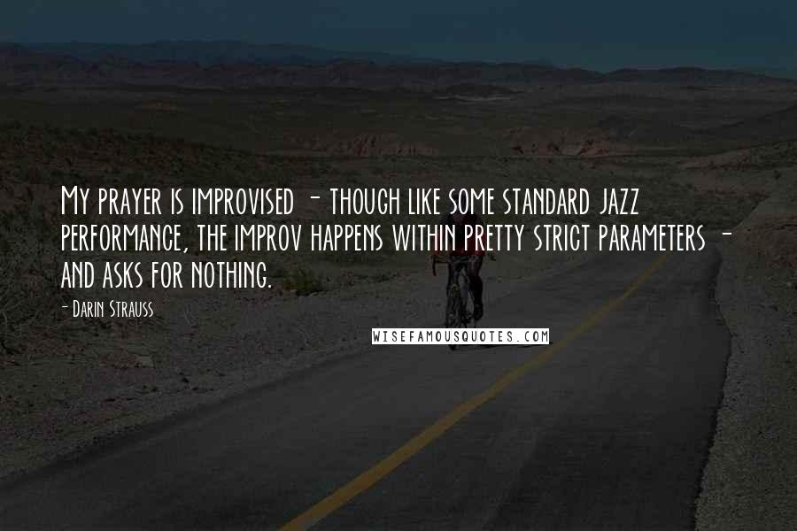 Darin Strauss Quotes: My prayer is improvised - though like some standard jazz performance, the improv happens within pretty strict parameters - and asks for nothing.