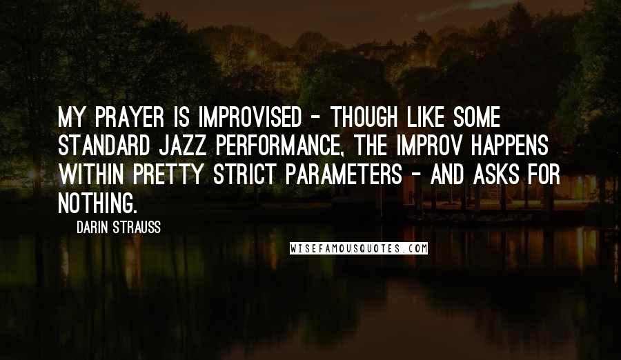 Darin Strauss Quotes: My prayer is improvised - though like some standard jazz performance, the improv happens within pretty strict parameters - and asks for nothing.