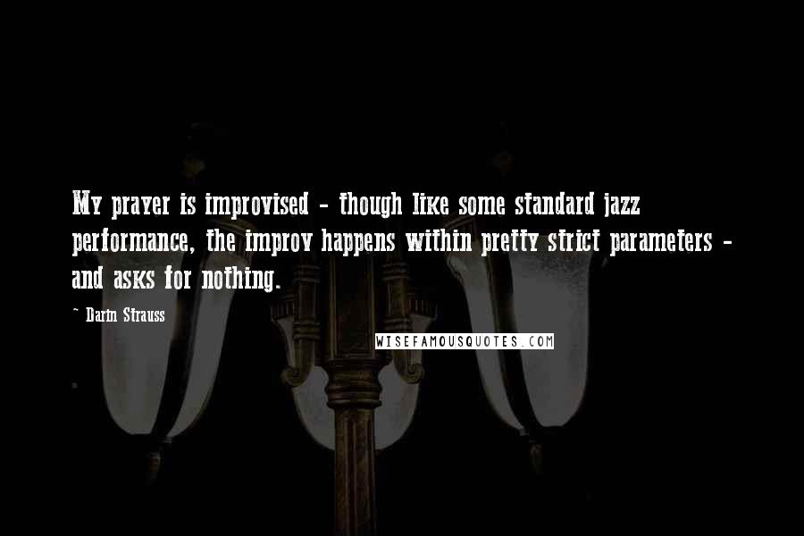 Darin Strauss Quotes: My prayer is improvised - though like some standard jazz performance, the improv happens within pretty strict parameters - and asks for nothing.