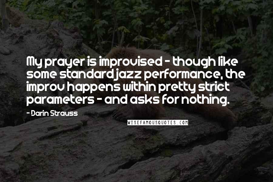 Darin Strauss Quotes: My prayer is improvised - though like some standard jazz performance, the improv happens within pretty strict parameters - and asks for nothing.