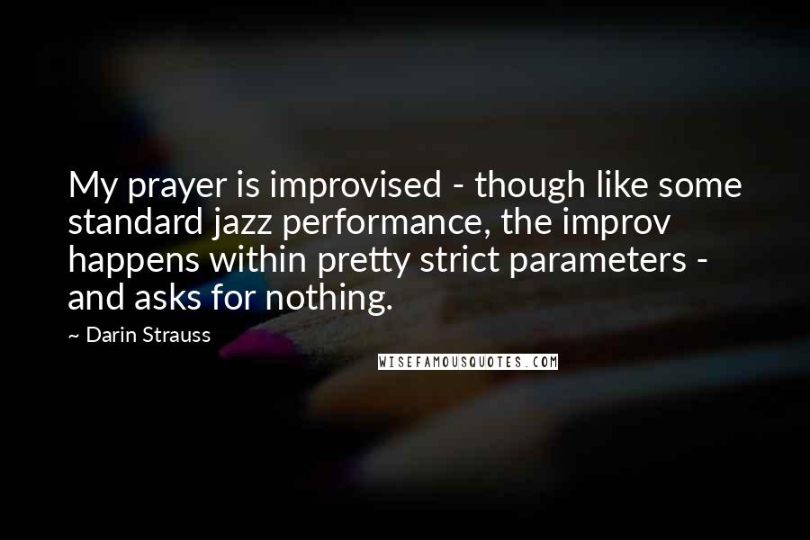 Darin Strauss Quotes: My prayer is improvised - though like some standard jazz performance, the improv happens within pretty strict parameters - and asks for nothing.