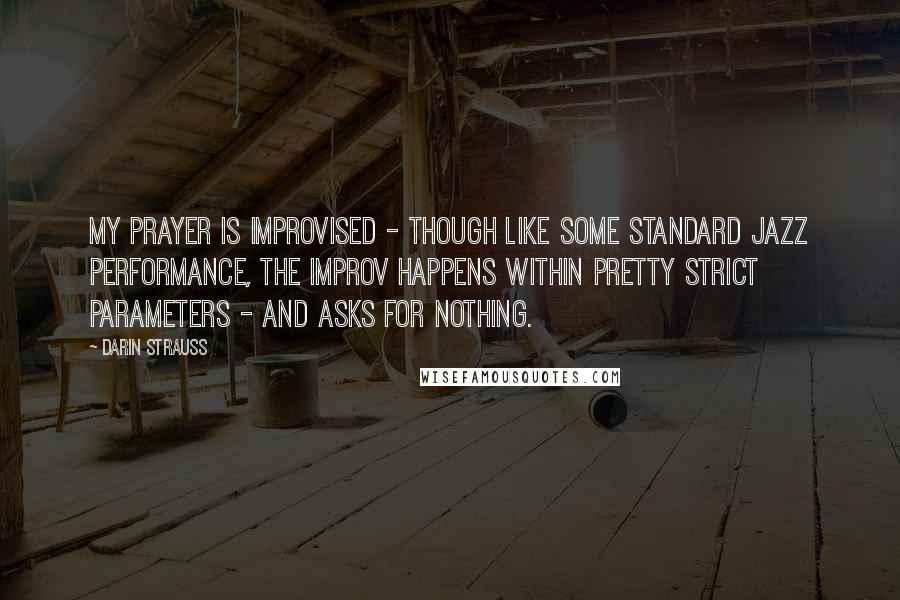Darin Strauss Quotes: My prayer is improvised - though like some standard jazz performance, the improv happens within pretty strict parameters - and asks for nothing.