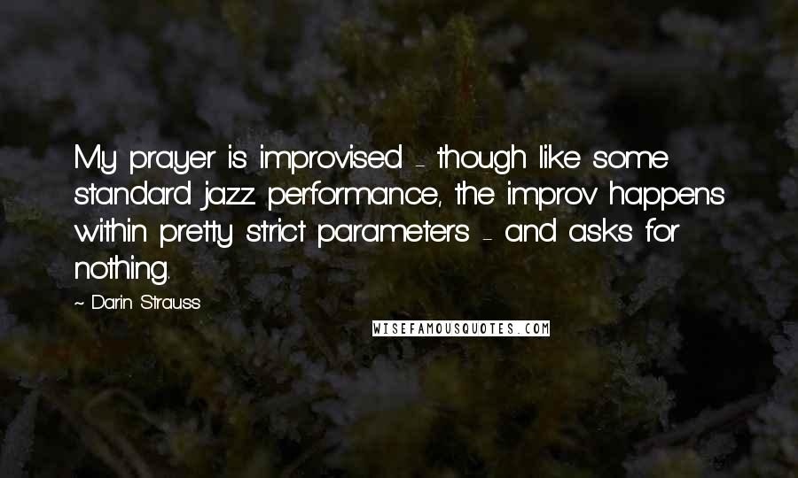 Darin Strauss Quotes: My prayer is improvised - though like some standard jazz performance, the improv happens within pretty strict parameters - and asks for nothing.