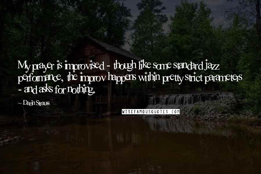 Darin Strauss Quotes: My prayer is improvised - though like some standard jazz performance, the improv happens within pretty strict parameters - and asks for nothing.