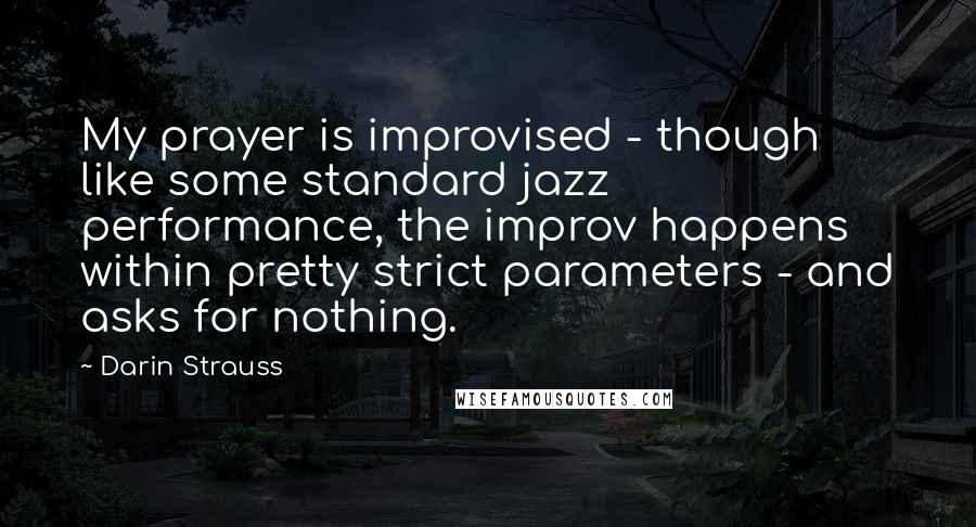 Darin Strauss Quotes: My prayer is improvised - though like some standard jazz performance, the improv happens within pretty strict parameters - and asks for nothing.