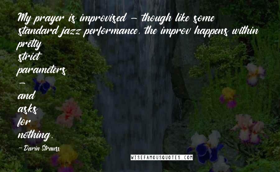 Darin Strauss Quotes: My prayer is improvised - though like some standard jazz performance, the improv happens within pretty strict parameters - and asks for nothing.