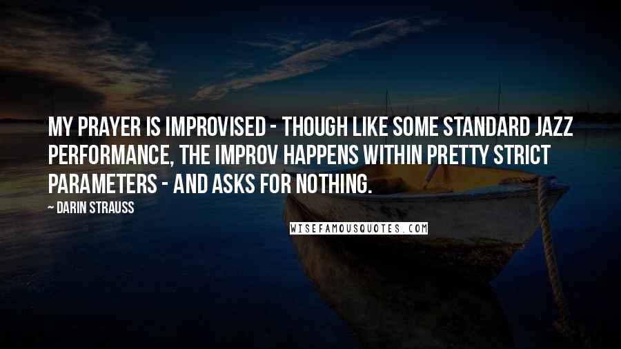 Darin Strauss Quotes: My prayer is improvised - though like some standard jazz performance, the improv happens within pretty strict parameters - and asks for nothing.