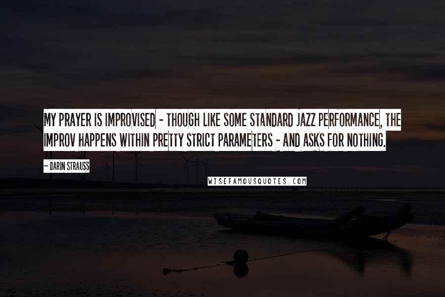 Darin Strauss Quotes: My prayer is improvised - though like some standard jazz performance, the improv happens within pretty strict parameters - and asks for nothing.