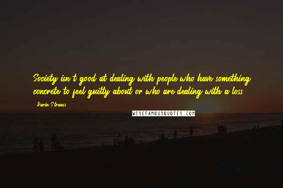 Darin Strauss Quotes: Society isn't good at dealing with people who have something concrete to feel guilty about or who are dealing with a loss.