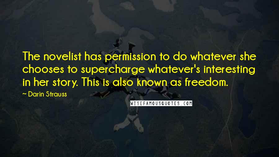 Darin Strauss Quotes: The novelist has permission to do whatever she chooses to supercharge whatever's interesting in her story. This is also known as freedom.