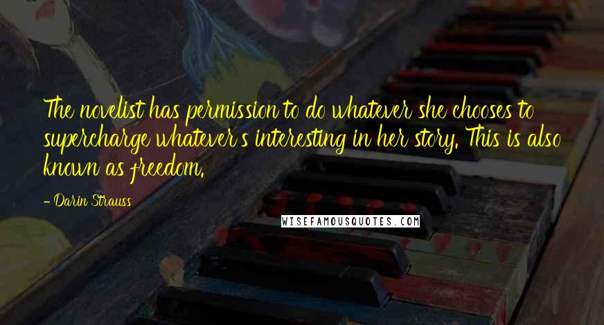 Darin Strauss Quotes: The novelist has permission to do whatever she chooses to supercharge whatever's interesting in her story. This is also known as freedom.