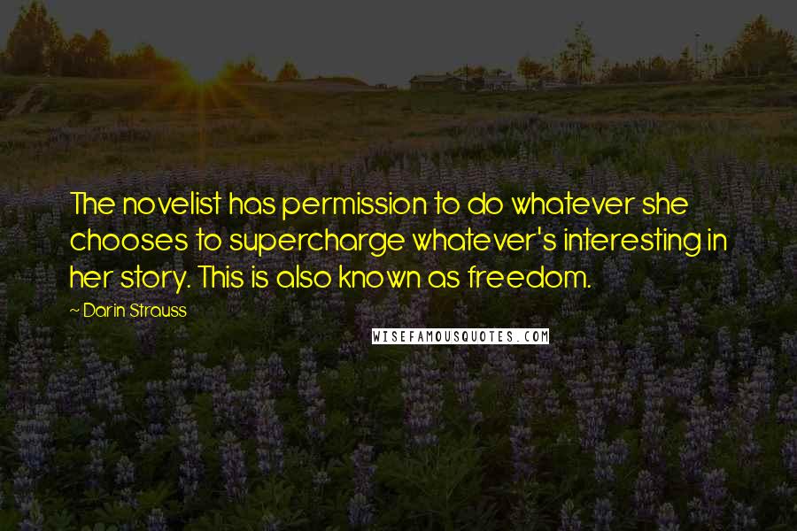 Darin Strauss Quotes: The novelist has permission to do whatever she chooses to supercharge whatever's interesting in her story. This is also known as freedom.