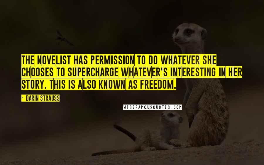 Darin Strauss Quotes: The novelist has permission to do whatever she chooses to supercharge whatever's interesting in her story. This is also known as freedom.