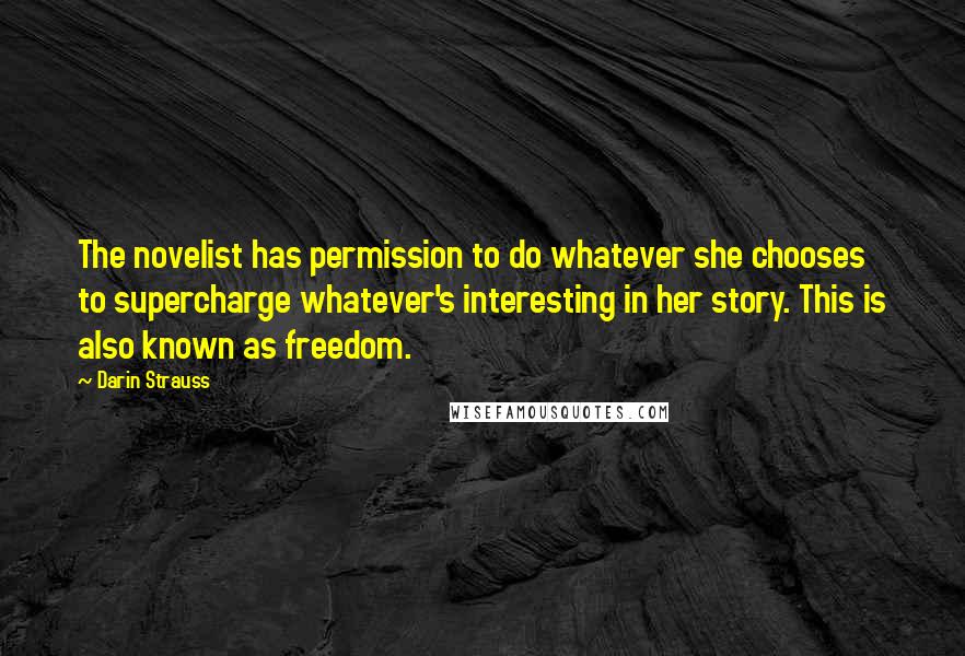 Darin Strauss Quotes: The novelist has permission to do whatever she chooses to supercharge whatever's interesting in her story. This is also known as freedom.