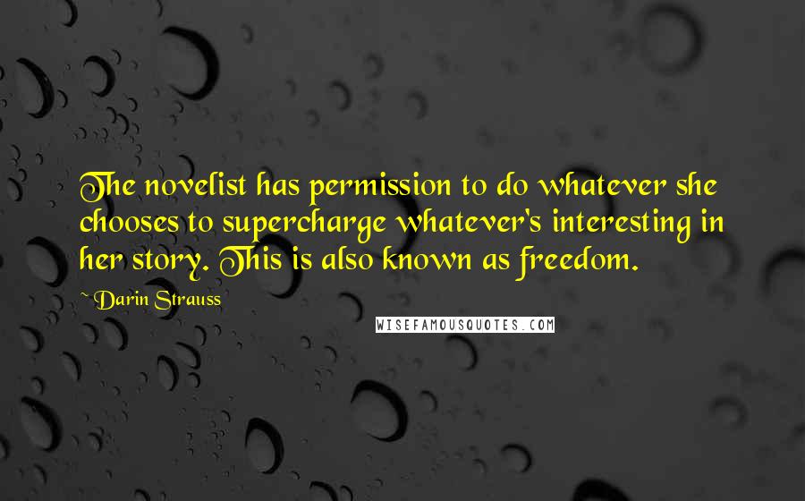 Darin Strauss Quotes: The novelist has permission to do whatever she chooses to supercharge whatever's interesting in her story. This is also known as freedom.