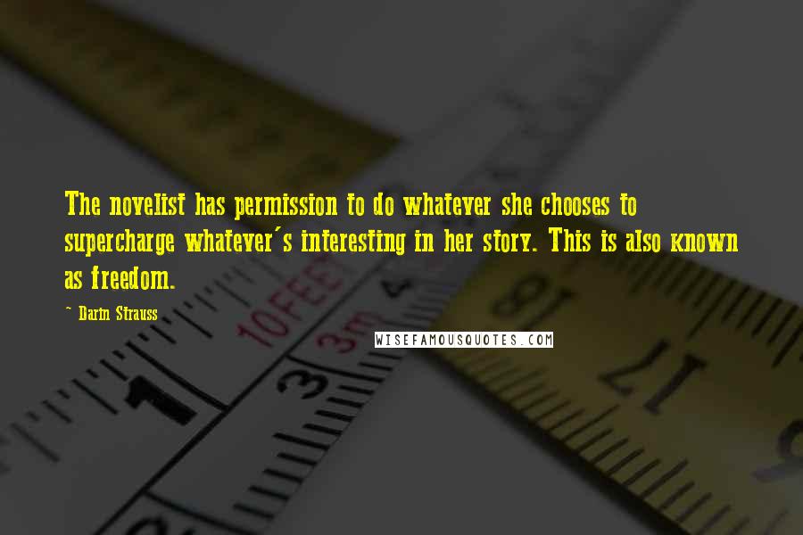 Darin Strauss Quotes: The novelist has permission to do whatever she chooses to supercharge whatever's interesting in her story. This is also known as freedom.