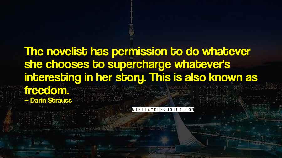 Darin Strauss Quotes: The novelist has permission to do whatever she chooses to supercharge whatever's interesting in her story. This is also known as freedom.