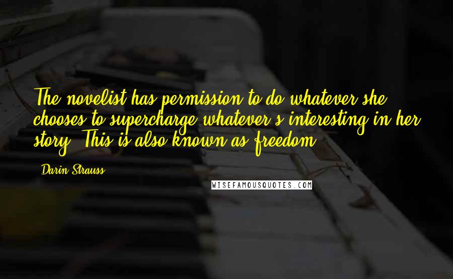 Darin Strauss Quotes: The novelist has permission to do whatever she chooses to supercharge whatever's interesting in her story. This is also known as freedom.