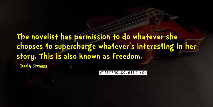 Darin Strauss Quotes: The novelist has permission to do whatever she chooses to supercharge whatever's interesting in her story. This is also known as freedom.