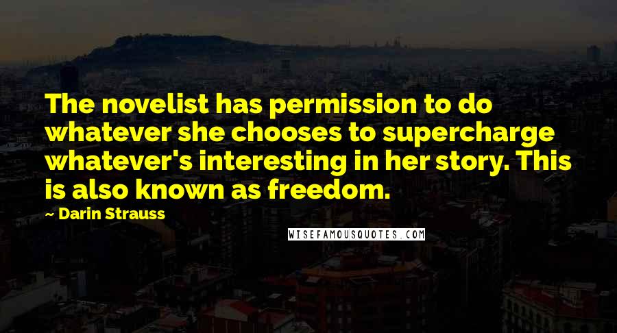 Darin Strauss Quotes: The novelist has permission to do whatever she chooses to supercharge whatever's interesting in her story. This is also known as freedom.