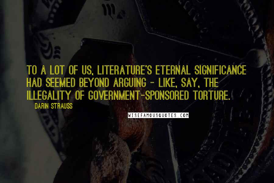 Darin Strauss Quotes: To a lot of us, literature's eternal significance had seemed beyond arguing - like, say, the illegality of government-sponsored torture.